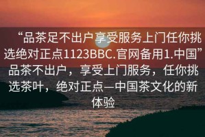 “品茶足不出戶享受服務上門任你挑選絕對正點1123BBC.官網備用1.中國”品茶不出戶，享受上門服務，任你挑選茶葉，絕對正點—中國茶文化的新體驗