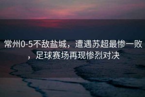 常州0-5不敵鹽城，遭遇蘇超最慘一敗，足球賽場再現慘烈對決