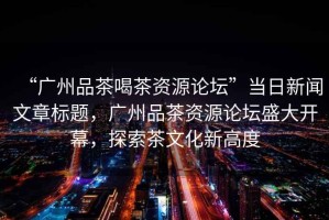 “廣州品茶喝茶資源論壇”當(dāng)日新聞文章標(biāo)題，廣州品茶資源論壇盛大開幕，探索茶文化新高度