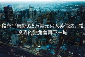 段永平豪擲925萬美元買入英偉達，投資界的獨角獸再下一城