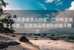 “廣州新茶嫩茶工作室”廣州新茶嫩茶工作室，探索高品質(zhì)茶葉的源頭魅力