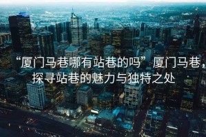 “廈門馬巷哪有站巷的嗎”廈門馬巷，探尋站巷的魅力與獨特之處