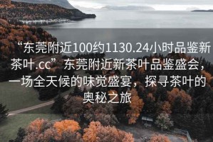 “東莞附近100約1130.24小時品鑒新茶葉.cc”東莞附近新茶葉品鑒盛會，一場全天候的味覺盛宴，探尋茶葉的奧秘之旅
