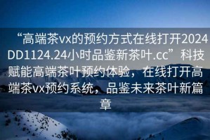 “高端茶vx的預(yù)約方式在線打開2024DD1124.24小時(shí)品鑒新茶葉.cc”科技賦能高端茶葉預(yù)約體驗(yàn)，在線打開高端茶vx預(yù)約系統(tǒng)，品鑒未來茶葉新篇章