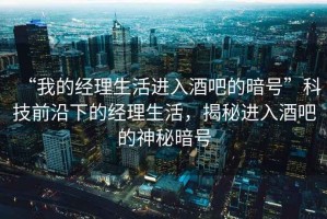 “我的經(jīng)理生活進(jìn)入酒吧的暗號(hào)”科技前沿下的經(jīng)理生活，揭秘進(jìn)入酒吧的神秘暗號(hào)