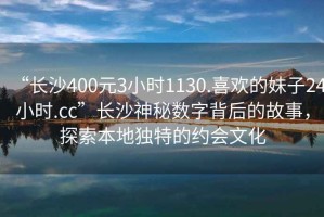 “長沙400元3小時1130.喜歡的妹子24小時.cc”長沙神秘數(shù)字背后的故事，探索本地獨特的約會文化