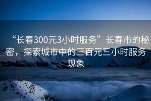 “長春300元3小時(shí)服務(wù)”長春市的秘密，探索城市中的三百元三小時(shí)服務(wù)現(xiàn)象