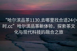 “哈爾濱品茶1130.去哪里找合適24小時(shí).cc”哈爾濱品茶新體驗(yàn)，探索茶文化與現(xiàn)代科技的融合之旅