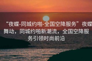 “夜蝶-同城約啪-全國(guó)空降服務(wù)”夜蝶舞動(dòng)，同城約啪新潮流，全國(guó)空降服務(wù)引領(lǐng)時(shí)尚前沿