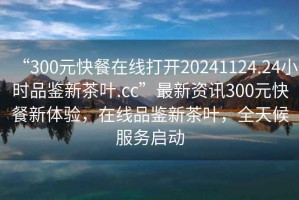 “300元快餐在線打開(kāi)20241124.24小時(shí)品鑒新茶葉.cc”最新資訊300元快餐新體驗(yàn)，在線品鑒新茶葉，全天候服務(wù)啟動(dòng)