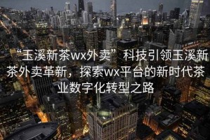 “玉溪新茶wx外賣”科技引領(lǐng)玉溪新茶外賣革新，探索wx平臺(tái)的新時(shí)代茶業(yè)數(shù)字化轉(zhuǎn)型之路