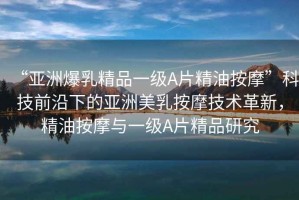 “亞洲爆乳精品一級(jí)A片精油按摩”科技前沿下的亞洲美乳按摩技術(shù)革新，精油按摩與一級(jí)A片精品研究