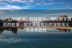 “1298操逼”科技前沿，揭秘?cái)?shù)字背后的故事—探究操逼背后的深層含義與未來(lái)趨勢(shì)