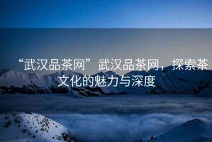 “武漢品茶網(wǎng)”武漢品茶網(wǎng)，探索茶文化的魅力與深度