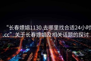 “長(zhǎng)春嫖娼1130.去哪里找合適24小時(shí).cc”關(guān)于長(zhǎng)春嫖娼及相關(guān)話題的探討