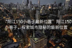 “陽江150小巷子最新位置”陽江150小巷子，探索城市隱秘的最新位置