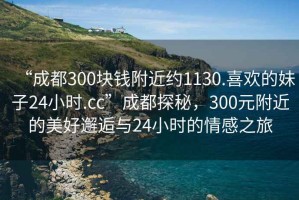 “成都300塊錢附近約1130.喜歡的妹子24小時.cc”成都探秘，300元附近的美好邂逅與24小時的情感之旅