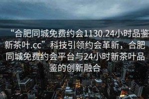 “合肥同城免費(fèi)約會(huì)1130.24小時(shí)品鑒新茶葉.cc”科技引領(lǐng)約會(huì)革新，合肥同城免費(fèi)約會(huì)平臺(tái)與24小時(shí)新茶葉品鑒的創(chuàng)新融合
