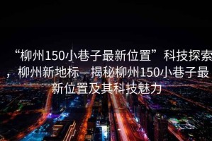 “柳州150小巷子最新位置”科技探索，柳州新地標(biāo)—揭秘柳州150小巷子最新位置及其科技魅力