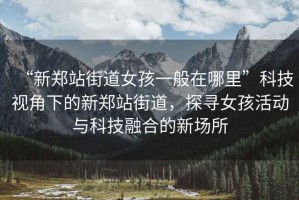 “新鄭站街道女孩一般在哪里”科技視角下的新鄭站街道，探尋女孩活動(dòng)與科技融合的新場(chǎng)所