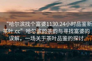“哈爾濱找個富婆1130.24小時品鑒新茶葉.cc”哈爾濱的茶韻與尋找富婆的誤解，一場關(guān)于茶葉品鑒的探討