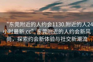 “東莞附近的人約會1130.附近的人24小時最新.cc”東莞附近的人約會新風尚，探索約會新體驗與社交新潮流