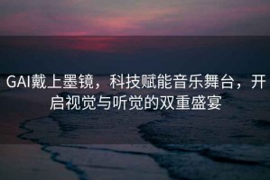 GAI戴上墨鏡，科技賦能音樂舞臺，開啟視覺與聽覺的雙重盛宴