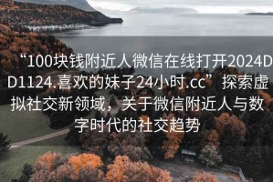 “100塊錢附近人微信在線打開2024DD1124.喜歡的妹子24小時.cc”探索虛擬社交新領(lǐng)域，關(guān)于微信附近人與數(shù)字時代的社交趨勢