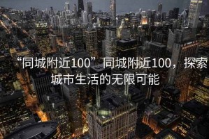 “同城附近100”同城附近100，探索城市生活的無(wú)限可能