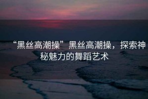“黑絲高潮操”黑絲高潮操，探索神秘魅力的舞蹈藝術(shù)