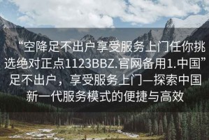 “空降足不出戶享受服務(wù)上門任你挑選絕對正點(diǎn)1123BBZ.官網(wǎng)備用1.中國”足不出戶，享受服務(wù)上門—探索中國新一代服務(wù)模式的便捷與高效