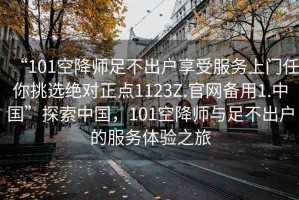 “101空降師足不出戶(hù)享受服務(wù)上門(mén)任你挑選絕對(duì)正點(diǎn)1123Z.官網(wǎng)備用1.中國(guó)”探索中國(guó)，101空降師與足不出戶(hù)的服務(wù)體驗(yàn)之旅