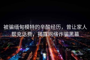 被騙緬甸模特的辛酸經(jīng)歷，曾讓家人幫充話費，揭露網(wǎng)絡(luò)詐騙黑幕