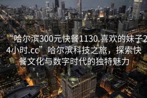 “哈爾濱300元快餐1130.喜歡的妹子24小時(shí).cc”哈爾濱科技之旅，探索快餐文化與數(shù)字時(shí)代的獨(dú)特魅力
