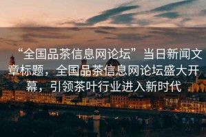 “全國品茶信息網(wǎng)論壇”當日新聞文章標題，全國品茶信息網(wǎng)論壇盛大開幕，引領(lǐng)茶葉行業(yè)進入新時代