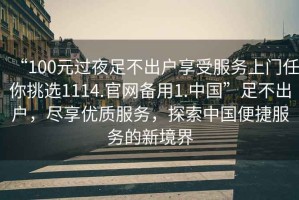 “100元過夜足不出戶享受服務(wù)上門任你挑選1114.官網(wǎng)備用1.中國”足不出戶，盡享優(yōu)質(zhì)服務(wù)，探索中國便捷服務(wù)的新境界