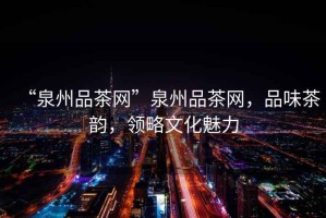 “泉州品茶網(wǎng)”泉州品茶網(wǎng)，品味茶韻，領(lǐng)略文化魅力