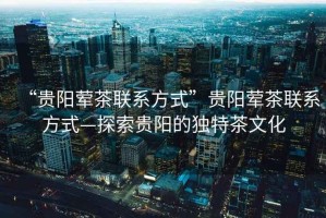 “貴陽葷茶聯(lián)系方式”貴陽葷茶聯(lián)系方式—探索貴陽的獨特茶文化