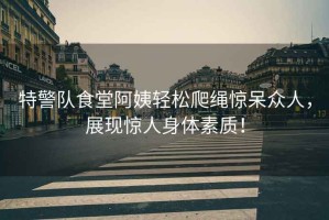 特警隊(duì)食堂阿姨輕松爬繩驚呆眾人，展現(xiàn)驚人身體素質(zhì)！