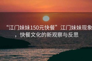 “江門妹妹150元快餐”江門妹妹現(xiàn)象，快餐文化的新觀察與反思