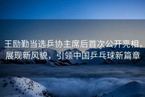 王勵(lì)勤當(dāng)選乒協(xié)主席后首次公開亮相，展現(xiàn)新風(fēng)貌，引領(lǐng)中國(guó)乒乓球新篇章