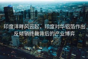 印度洋畔風(fēng)云起，印度對(duì)華鋁箔作出反傾銷終裁背后的產(chǎn)業(yè)博弈