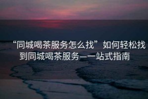 “同城喝茶服務怎么找”如何輕松找到同城喝茶服務—一站式指南