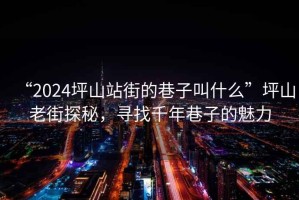“2024坪山站街的巷子叫什么”坪山老街探秘，尋找千年巷子的魅力