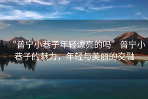 “普寧小巷子年輕漂亮的嗎”普寧小巷子的魅力，年輕與美麗的交融