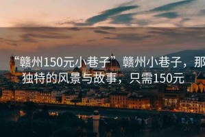 “贛州150元小巷子”贛州小巷子，那獨特的風景與故事，只需150元
