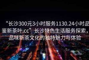 “長(zhǎng)沙300元3小時(shí)服務(wù)1130.24小時(shí)品鑒新茶葉.cc”長(zhǎng)沙特色生活服務(wù)探索，品味新茶文化的獨(dú)特魅力與體驗(yàn)