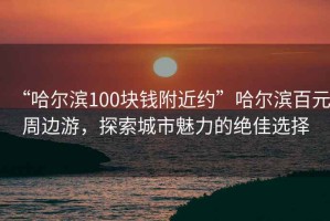 “哈爾濱100塊錢附近約”哈爾濱百元周邊游，探索城市魅力的絕佳選擇
