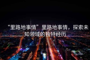 “里路地事情”里路地事情，探索未知領(lǐng)域的獨(dú)特經(jīng)歷