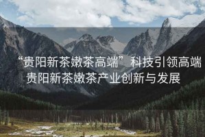 “貴陽新茶嫩茶高端”科技引領高端貴陽新茶嫩茶產業(yè)創(chuàng)新與發(fā)展